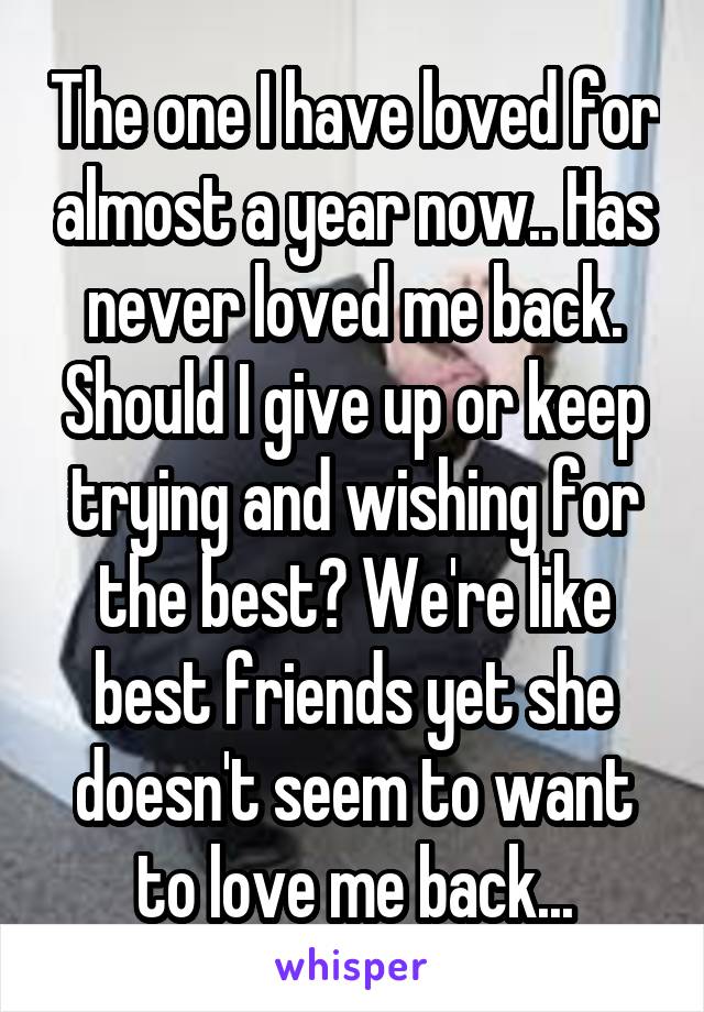 The one I have loved for almost a year now.. Has never loved me back. Should I give up or keep trying and wishing for the best? We're like best friends yet she doesn't seem to want to love me back...