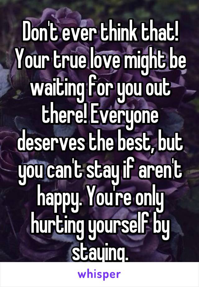 Don't ever think that! Your true love might be waiting for you out there! Everyone deserves the best, but you can't stay if aren't happy. You're only hurting yourself by staying.