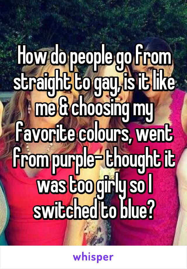 How do people go from straight to gay, is it like me & choosing my favorite colours, went from purple- thought it was too girly so I switched to blue?