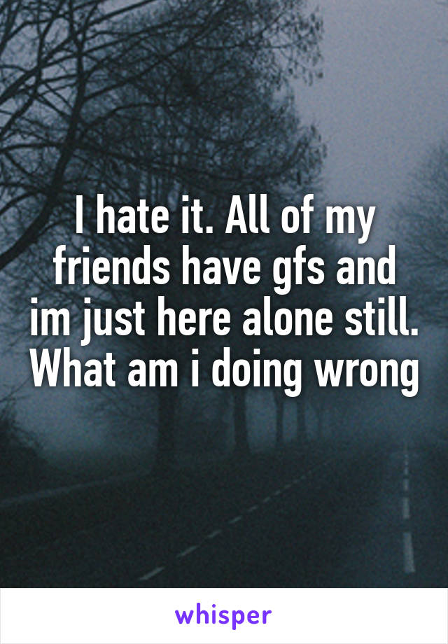 I hate it. All of my friends have gfs and im just here alone still. What am i doing wrong
