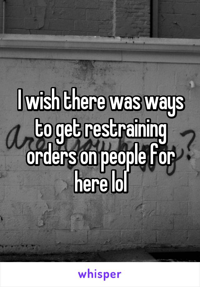 I wish there was ways to get restraining orders on people for here lol