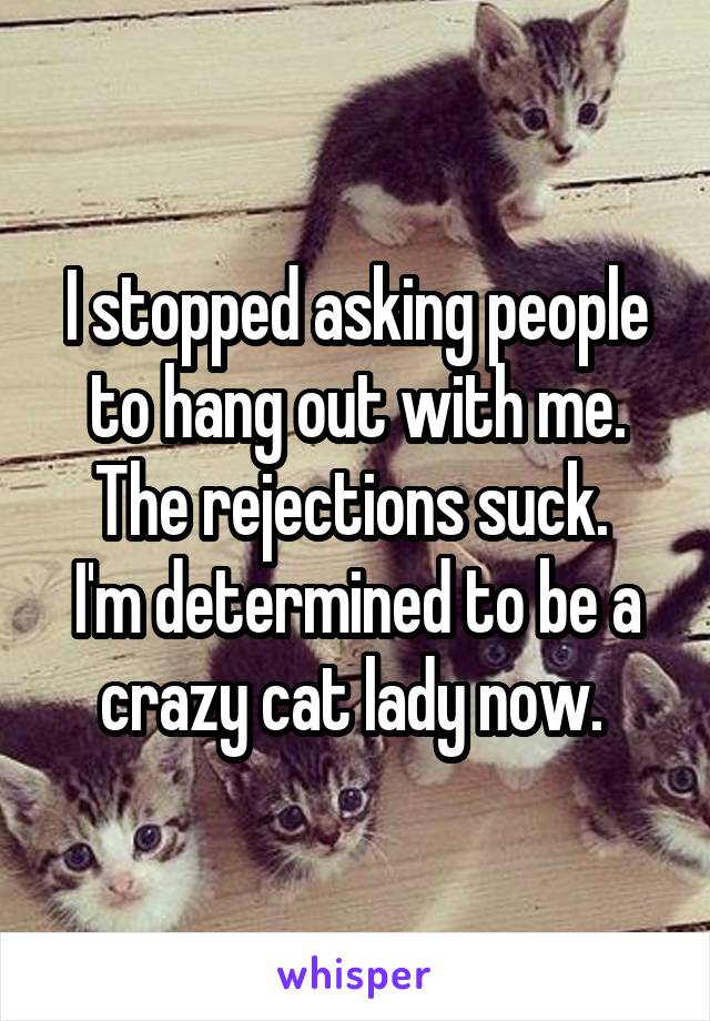 I stopped asking people to hang out with me. The rejections suck. 
I'm determined to be a crazy cat lady now. 