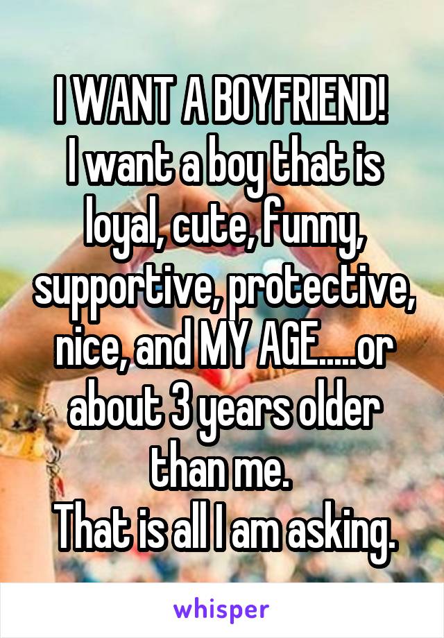 I WANT A BOYFRIEND! 
I want a boy that is loyal, cute, funny, supportive, protective, nice, and MY AGE.....or about 3 years older than me. 
That is all I am asking.