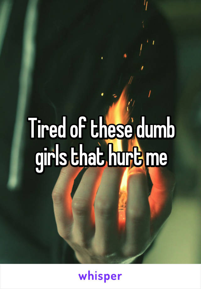 Tired of these dumb girls that hurt me