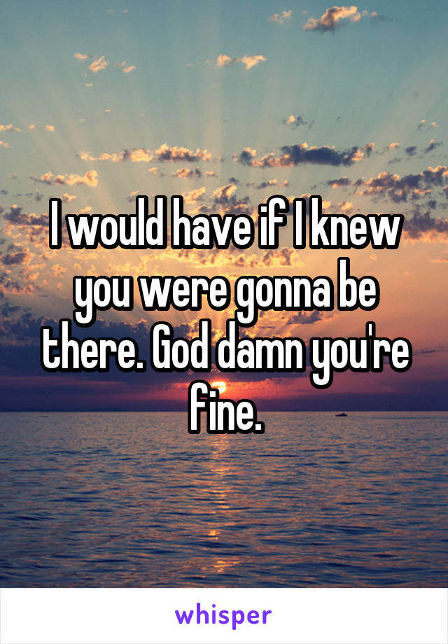 I would have if I knew you were gonna be there. God damn you're fine.