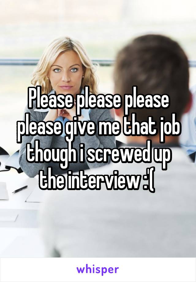 Please please please please give me that job though i screwed up the interview :'( 