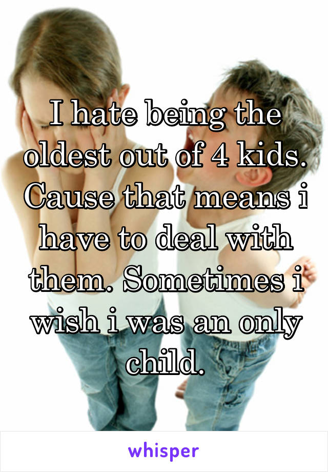 I hate being the oldest out of 4 kids. Cause that means i have to deal with them. Sometimes i wish i was an only child.