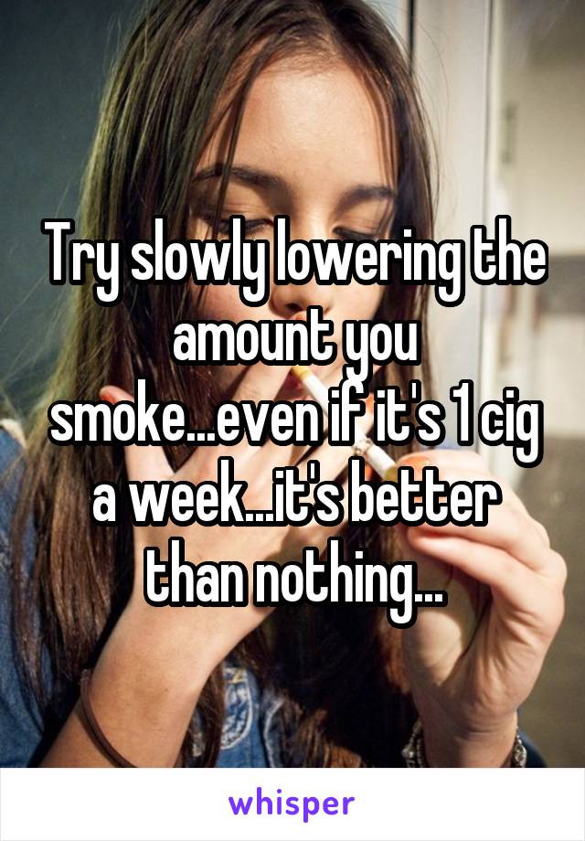 Try slowly lowering the amount you smoke...even if it's 1 cig a week...it's better than nothing...