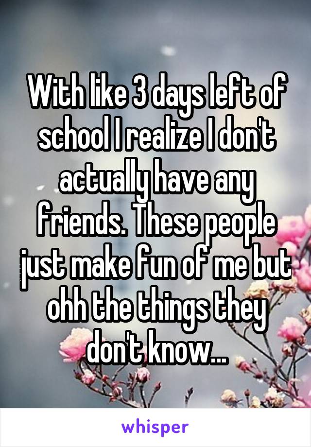 With like 3 days left of school I realize I don't actually have any friends. These people just make fun of me but ohh the things they don't know...