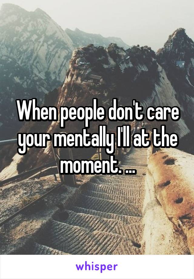 When people don't care your mentally I'll at the moment. ...