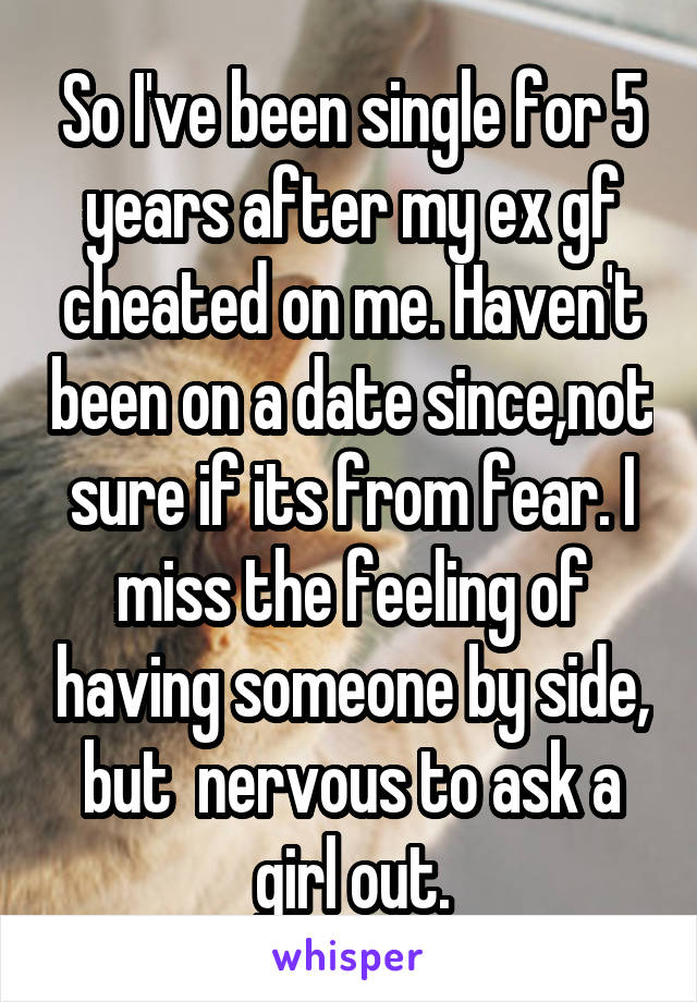 So I've been single for 5 years after my ex gf cheated on me. Haven't been on a date since,not sure if its from fear. I miss the feeling of having someone by side, but  nervous to ask a girl out.