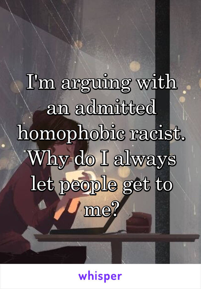 I'm arguing with an admitted homophobic racist. Why do I always let people get to me?