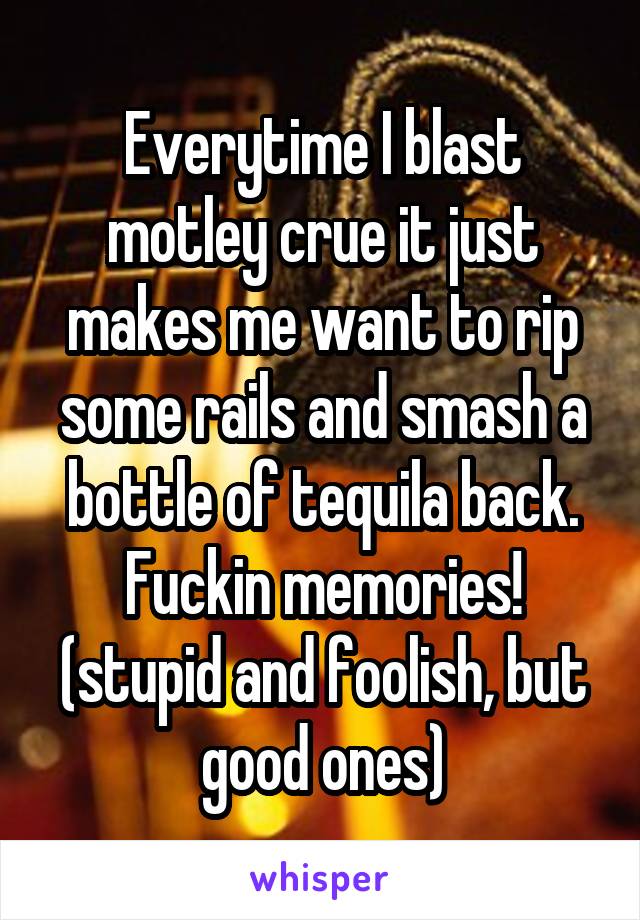 Everytime I blast motley crue it just makes me want to rip some rails and smash a bottle of tequila back. Fuckin memories! (stupid and foolish, but good ones)