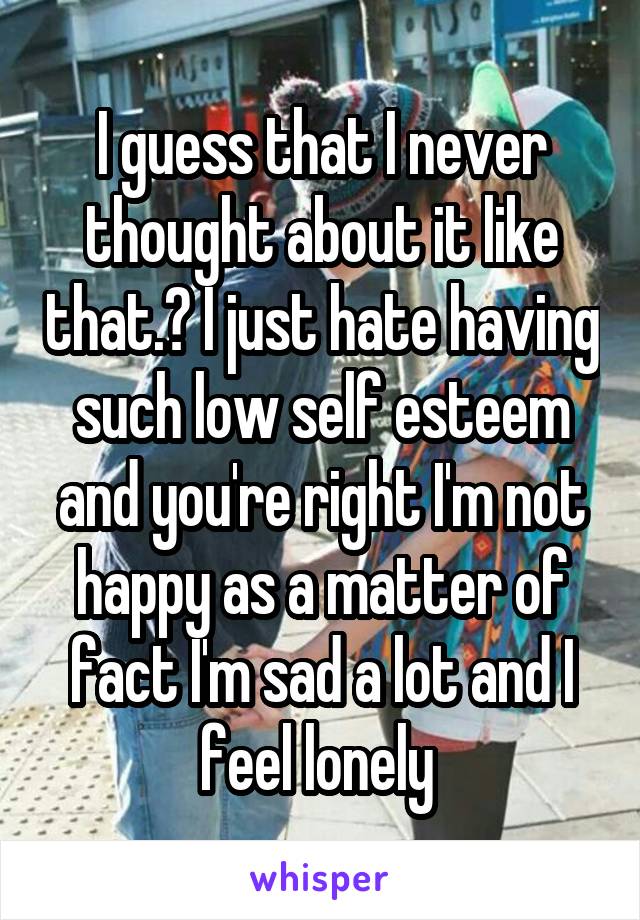 I guess that I never thought about it like that.? I just hate having such low self esteem and you're right I'm not happy as a matter of fact I'm sad a lot and I feel lonely 