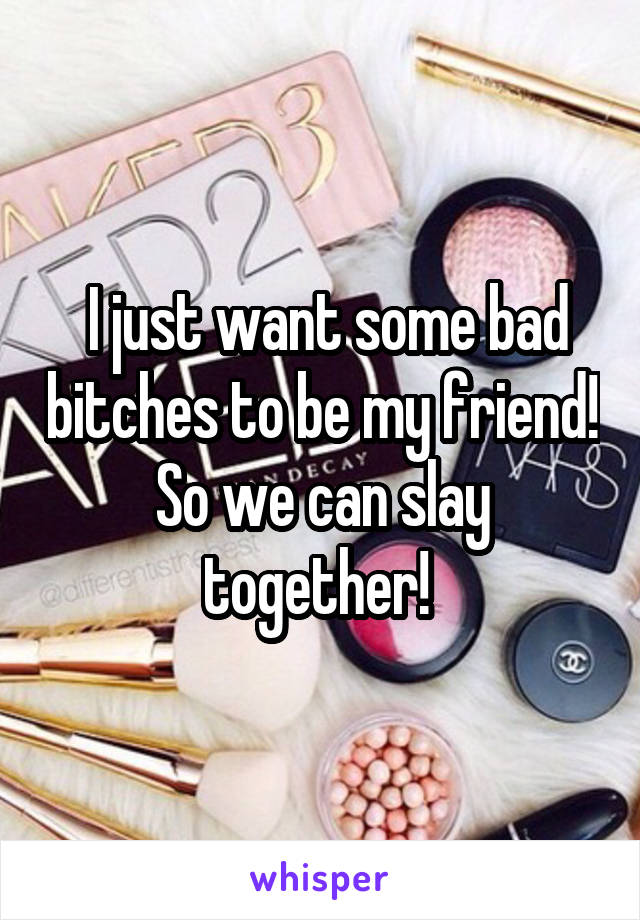  I just want some bad bitches to be my friend! So we can slay together! 