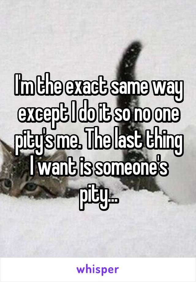 I'm the exact same way except I do it so no one pity's me. The last thing I want is someone's pity...