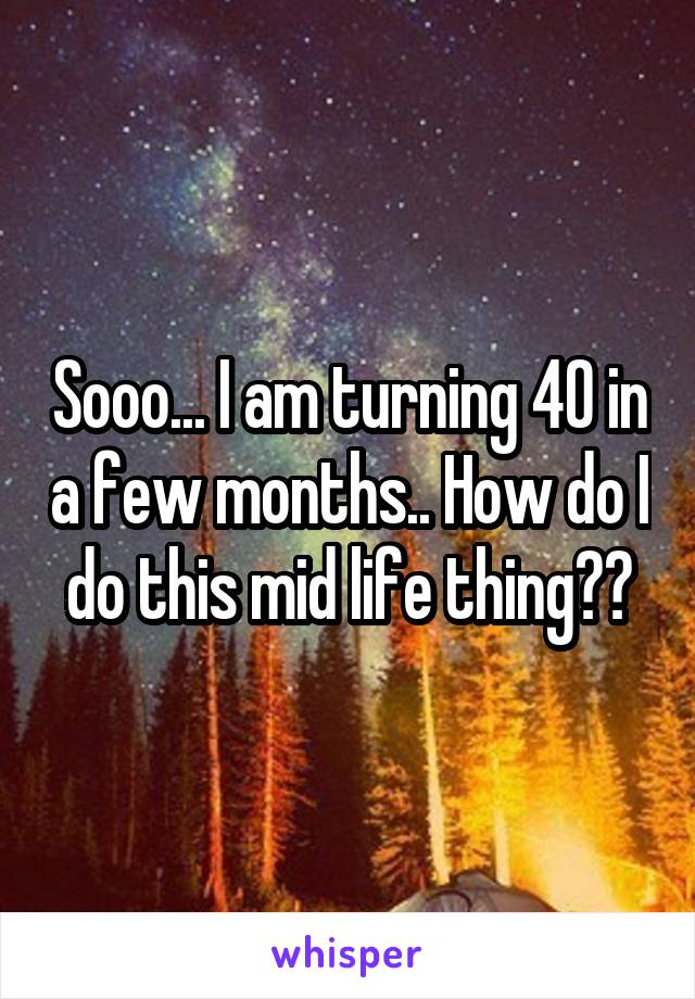 Sooo... I am turning 40 in a few months.. How do I do this mid life thing??