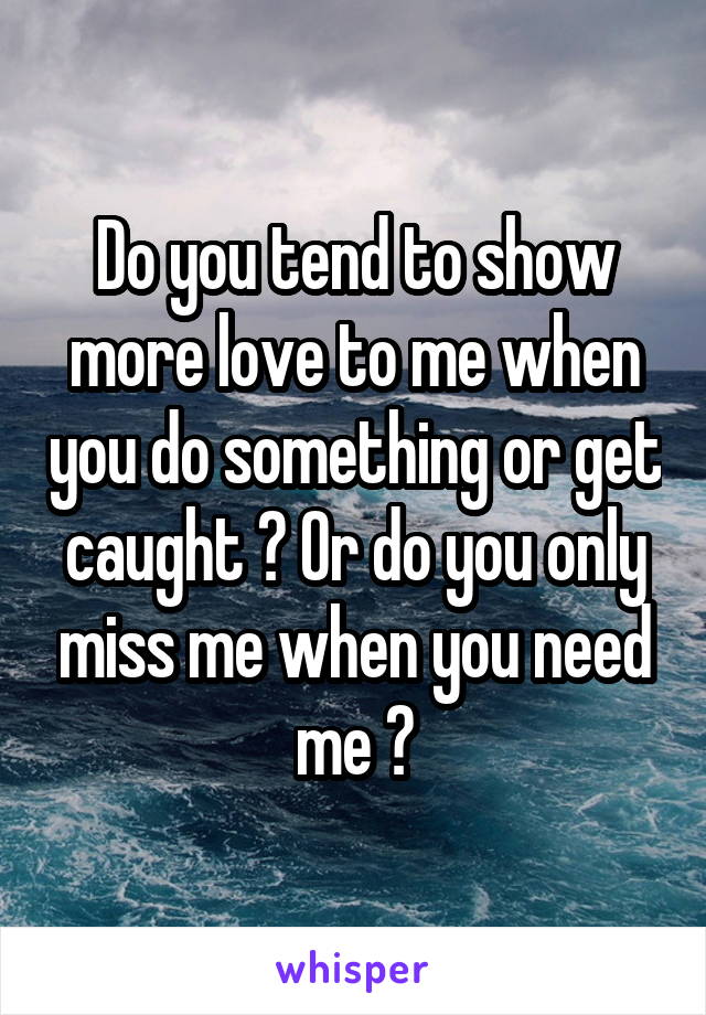 Do you tend to show more love to me when you do something or get caught ? Or do you only miss me when you need me ?