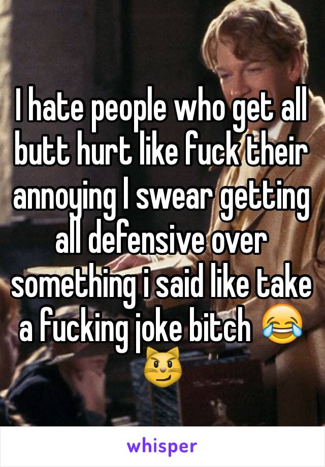 I hate people who get all butt hurt like fuck their annoying I swear getting all defensive over something i said like take a fucking joke bitch 😂😼