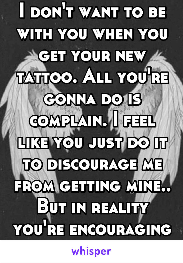 I don't want to be with you when you get your new tattoo. All you're gonna do is complain. I feel like you just do it to discourage me from getting mine.. But in reality you're encouraging me.