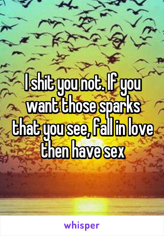 I shit you not. If you want those sparks that you see, fall in love then have sex