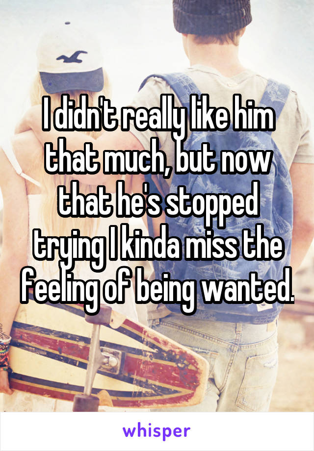 I didn't really like him that much, but now that he's stopped trying I kinda miss the feeling of being wanted. 