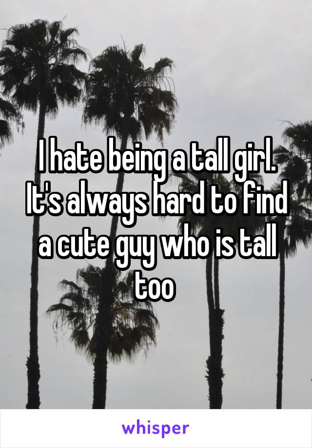 I hate being a tall girl. It's always hard to find a cute guy who is tall too 