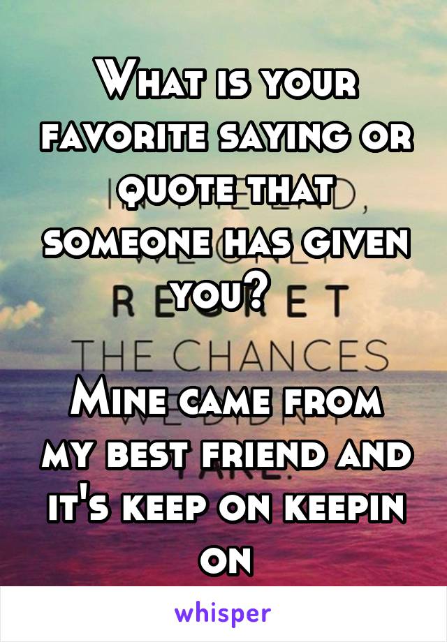 What is your favorite saying or quote that someone has given you? 

Mine came from my best friend and it's keep on keepin on