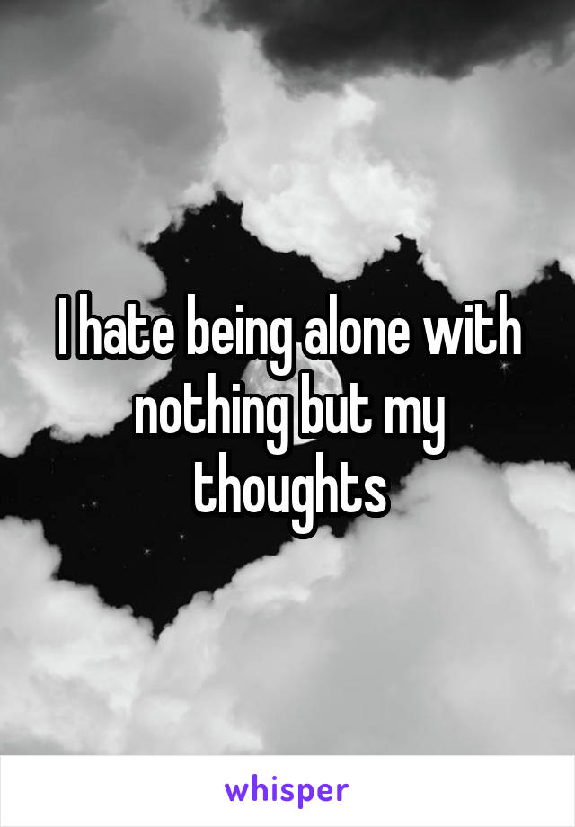 I hate being alone with nothing but my thoughts