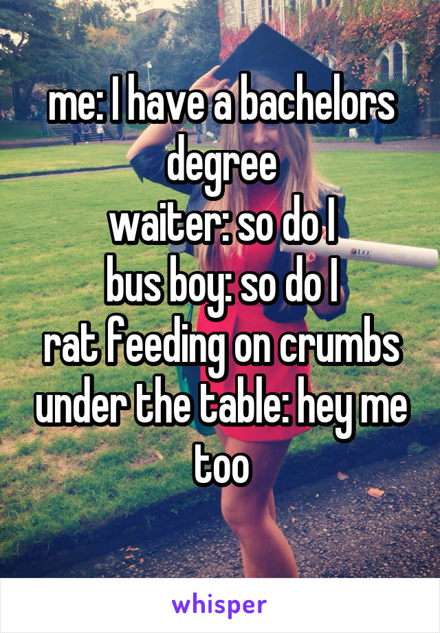 me: I have a bachelors degree
waiter: so do I
bus boy: so do I
rat feeding on crumbs under the table: hey me too
