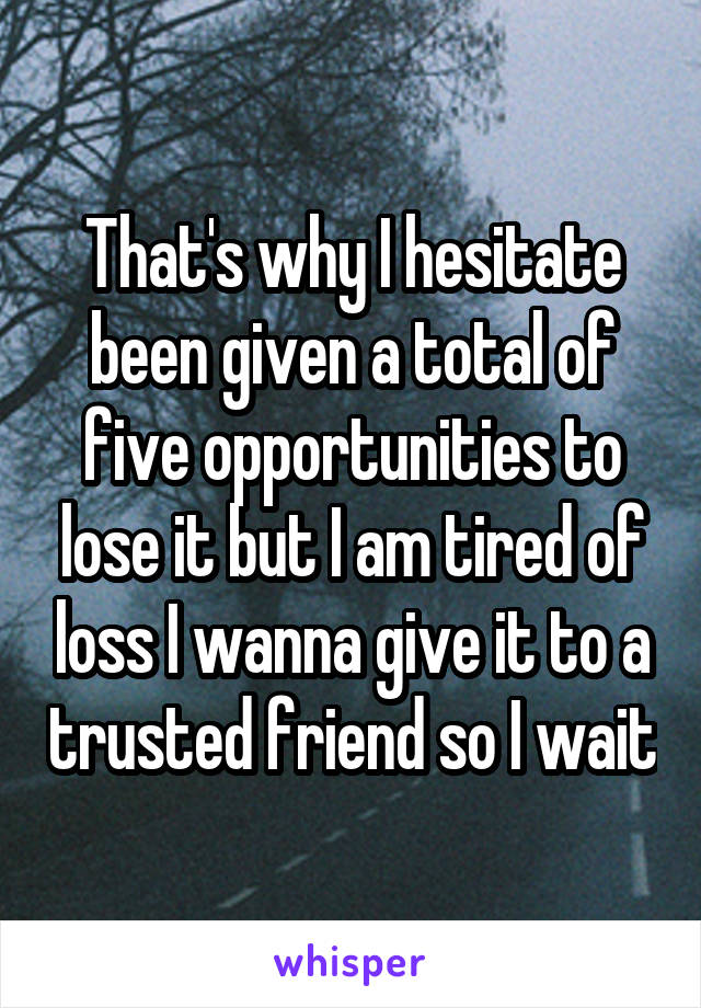 That's why I hesitate been given a total of five opportunities to lose it but I am tired of loss I wanna give it to a trusted friend so I wait