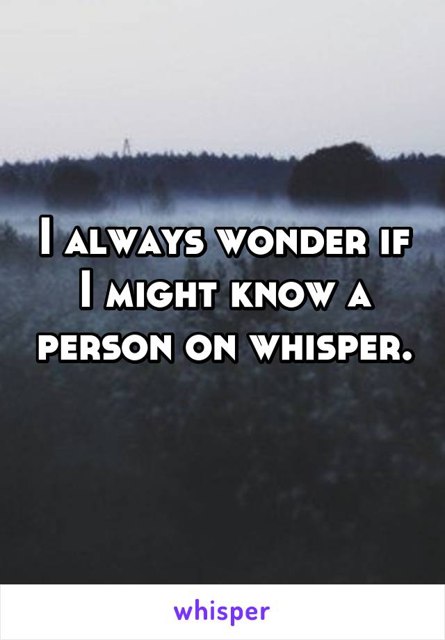 I always wonder if I might know a person on whisper. 