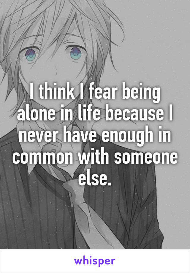 I think I fear being alone in life because I never have enough in common with someone else.