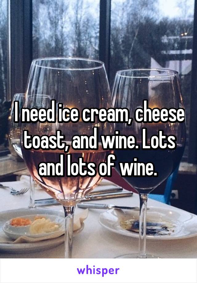 I need ice cream, cheese toast, and wine. Lots and lots of wine. 