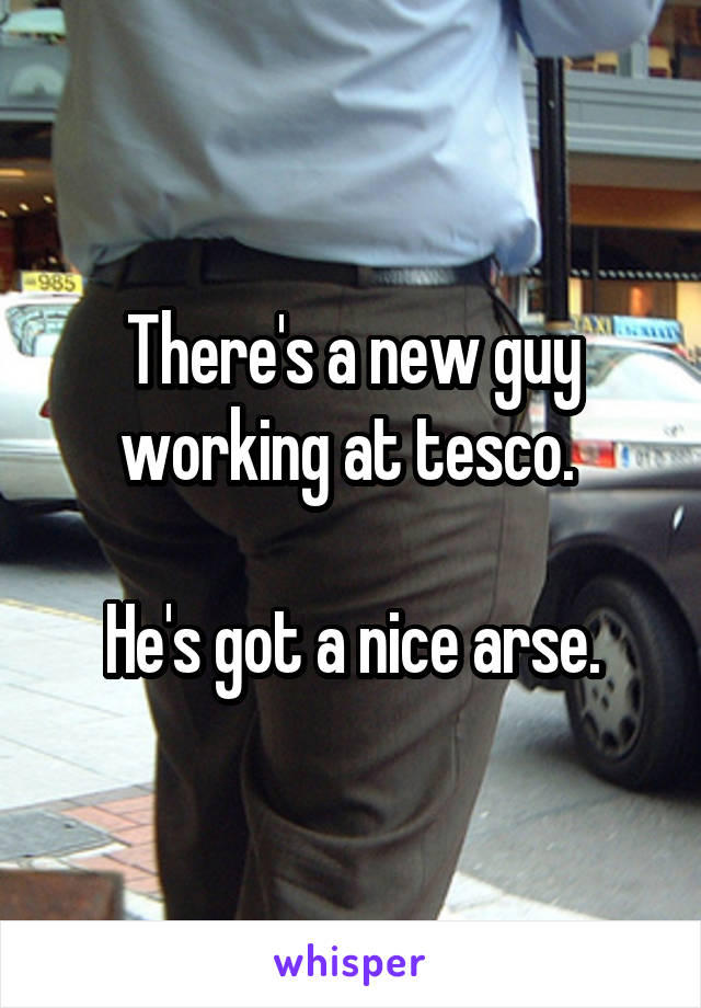 There's a new guy working at tesco. 

He's got a nice arse.