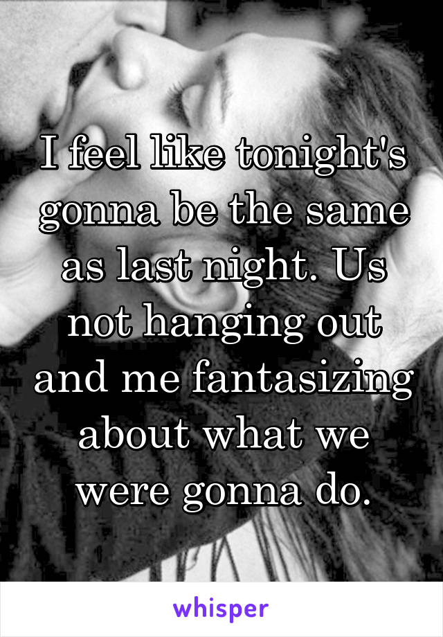 I feel like tonight's gonna be the same as last night. Us not hanging out and me fantasizing about what we were gonna do.