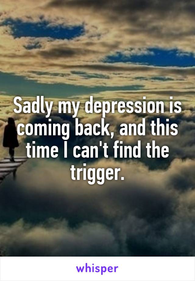 Sadly my depression is coming back, and this time I can't find the trigger.