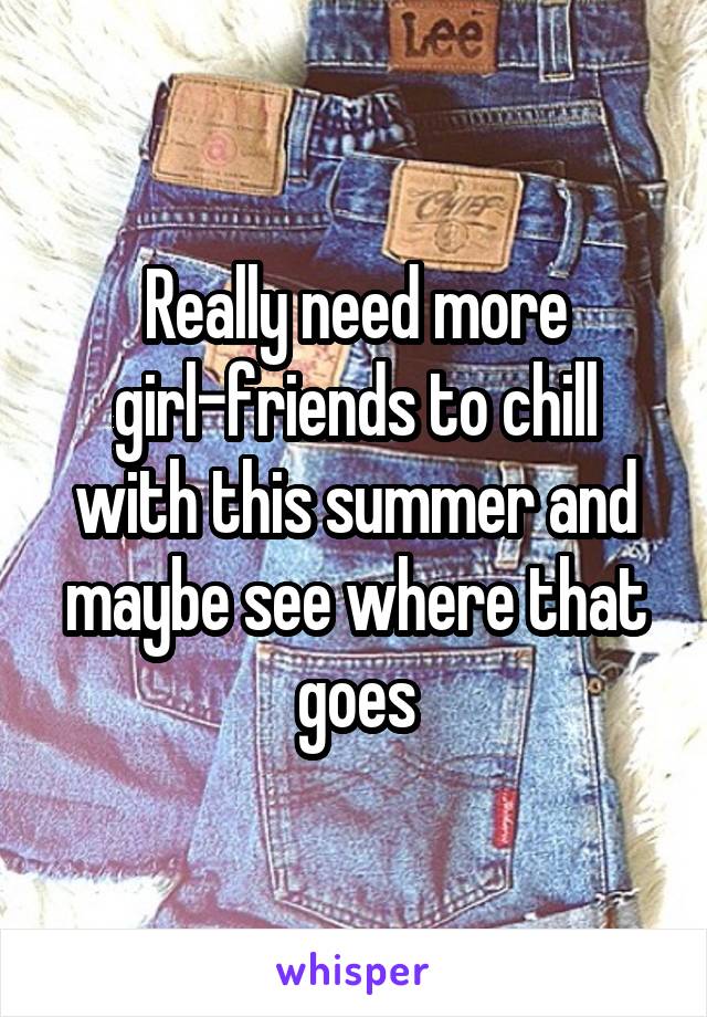 Really need more girl-friends to chill with this summer and maybe see where that goes