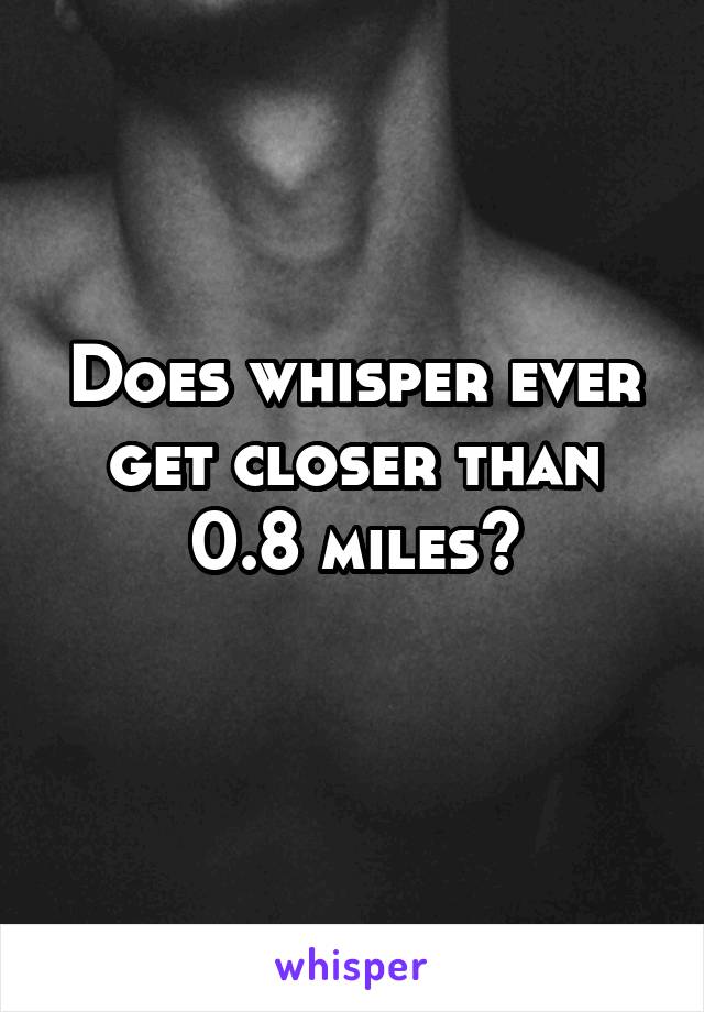 Does whisper ever get closer than 0.8 miles?
