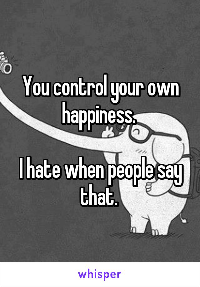 You control your own happiness. 

I hate when people say that. 