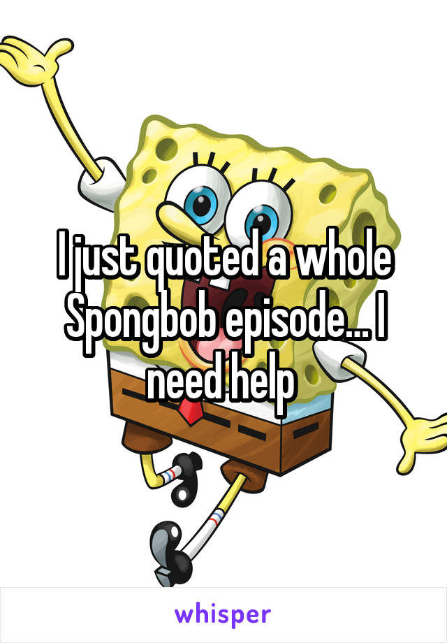 I just quoted a whole Spongbob episode… I need help 