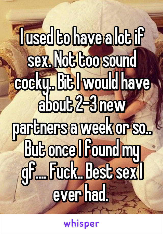 I used to have a lot if sex. Not too sound cocky.. Bit I would have about 2-3 new partners a week or so.. But once I found my gf.... Fuck.. Best sex I ever had. 