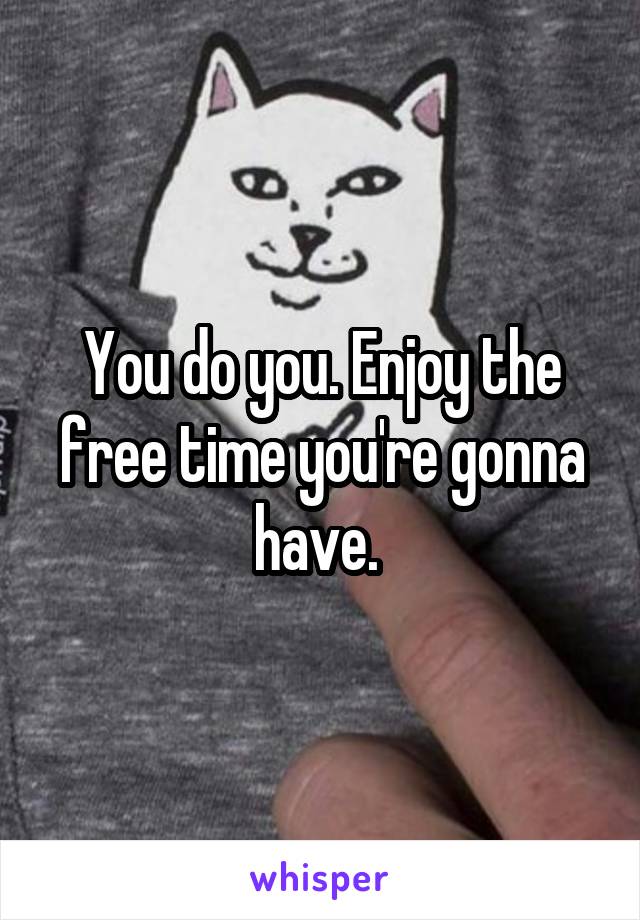 You do you. Enjoy the free time you're gonna have. 