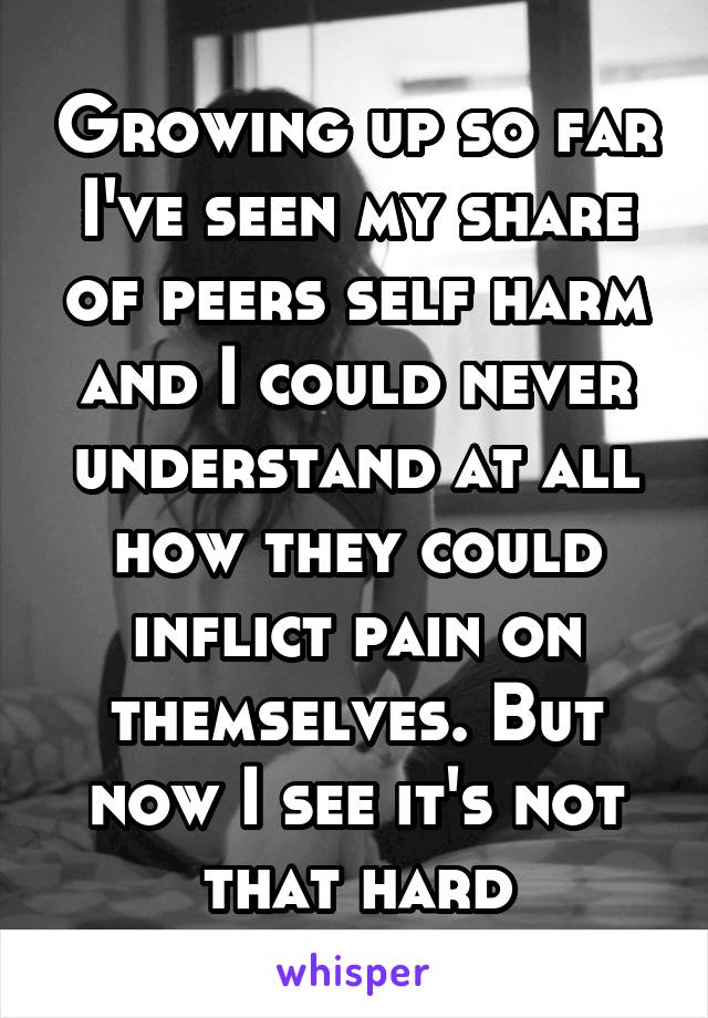 Growing up so far I've seen my share of peers self harm and I could never understand at all how they could inflict pain on themselves. But now I see it's not that hard