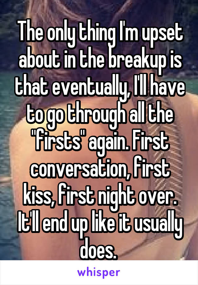 The only thing I'm upset about in the breakup is that eventually, I'll have to go through all the "firsts" again. First conversation, first kiss, first night over. It'll end up like it usually does. 