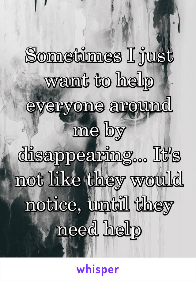 Sometimes I just want to help everyone around me by disappearing... It's not like they would notice, until they need help