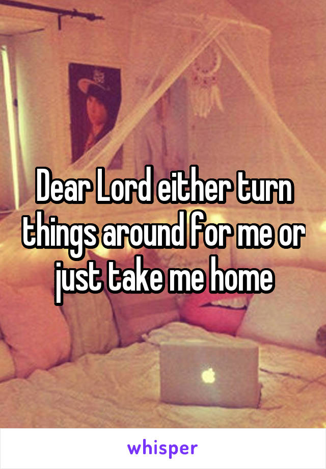 Dear Lord either turn things around for me or just take me home