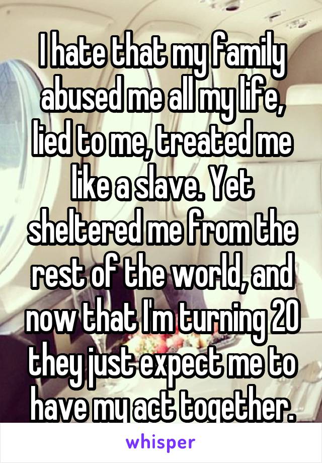 I hate that my family abused me all my life, lied to me, treated me like a slave. Yet sheltered me from the rest of the world, and now that I'm turning 20 they just expect me to have my act together.