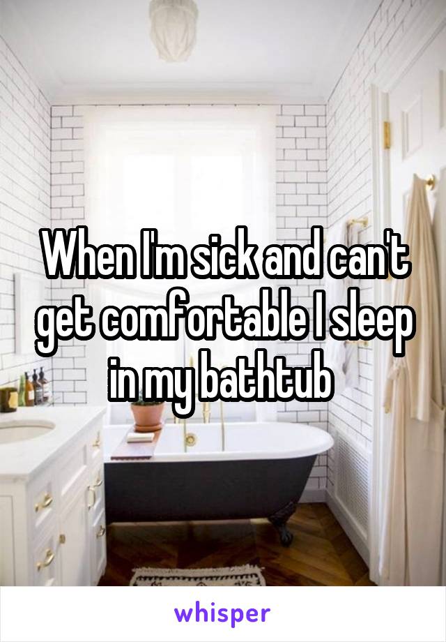 When I'm sick and can't get comfortable I sleep in my bathtub 