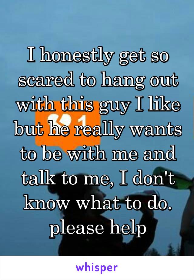 I honestly get so scared to hang out with this guy I like but he really wants to be with me and talk to me, I don't know what to do. please help